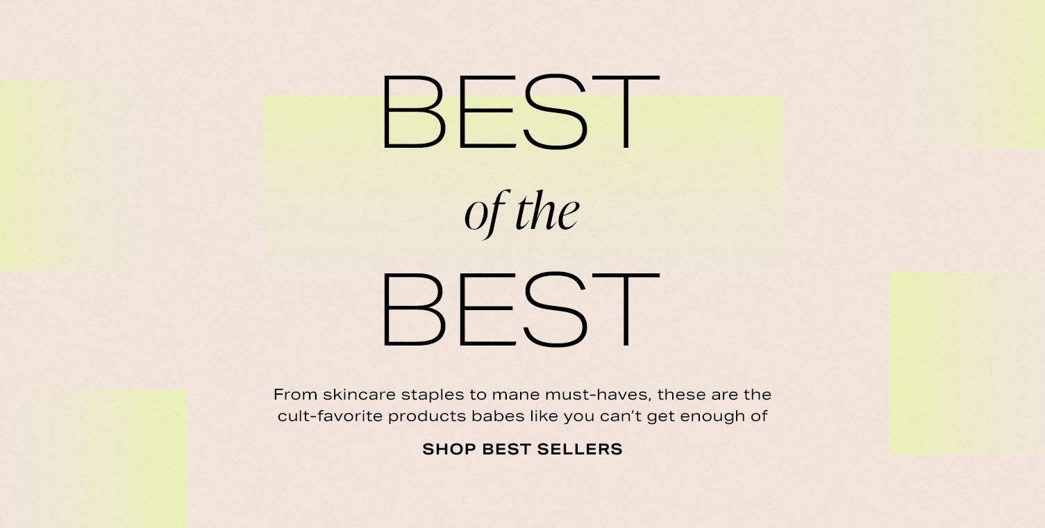 Best of the Best. From skincare staples to mane must-haves, these are the cult-favorite products babes like you can't get enough of. Shop Best Sellers.